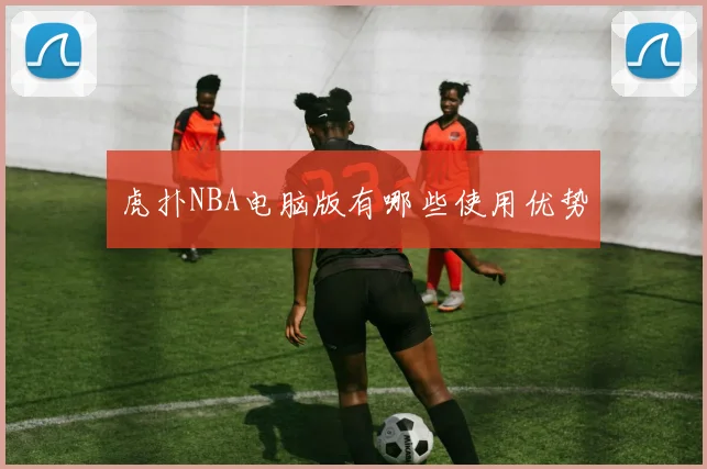 虎扑NBA电脑版有哪些使用优势