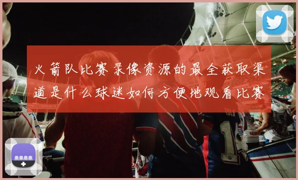 火箭队比赛录像资源的最全获取渠道是什么球迷如何方便地观看比赛回放