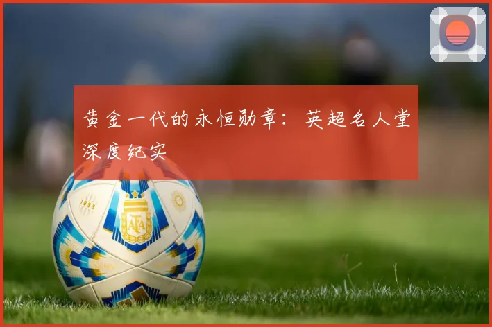 黄金一代的永恒勋章：英超名人堂深度纪实